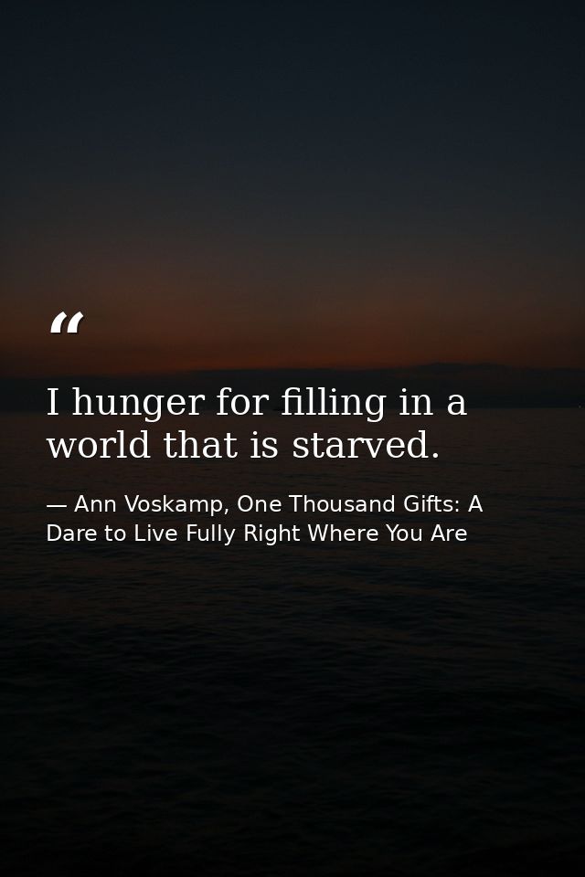 I hunger for filling in a world that is starved. — Ann Voskamp, One Thousand Gifts: A Dare to Live Fully Right Where You Are