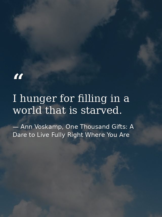 I hunger for filling in a world that is starved. — Ann Voskamp, One Thousand Gifts: A Dare to Live Fully Right Where You Are