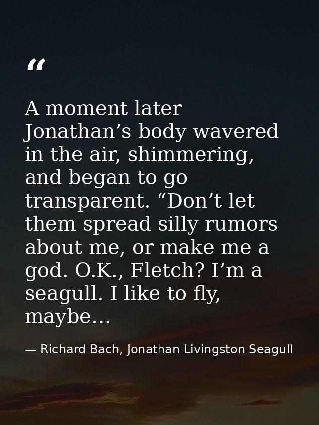 A moment later Jonathan’s body wavered in the air, shimmering, and began to go transparent. “Don’t let them spread silly — Richard Bach, Jonathan Livingston Seagull