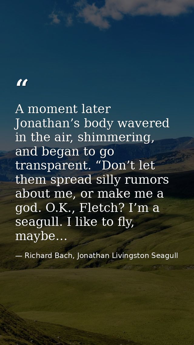 A moment later Jonathan’s body wavered in the air, shimmering, and began to go transparent. “Don’t let them spread silly — Richard Bach, Jonathan Livingston Seagull