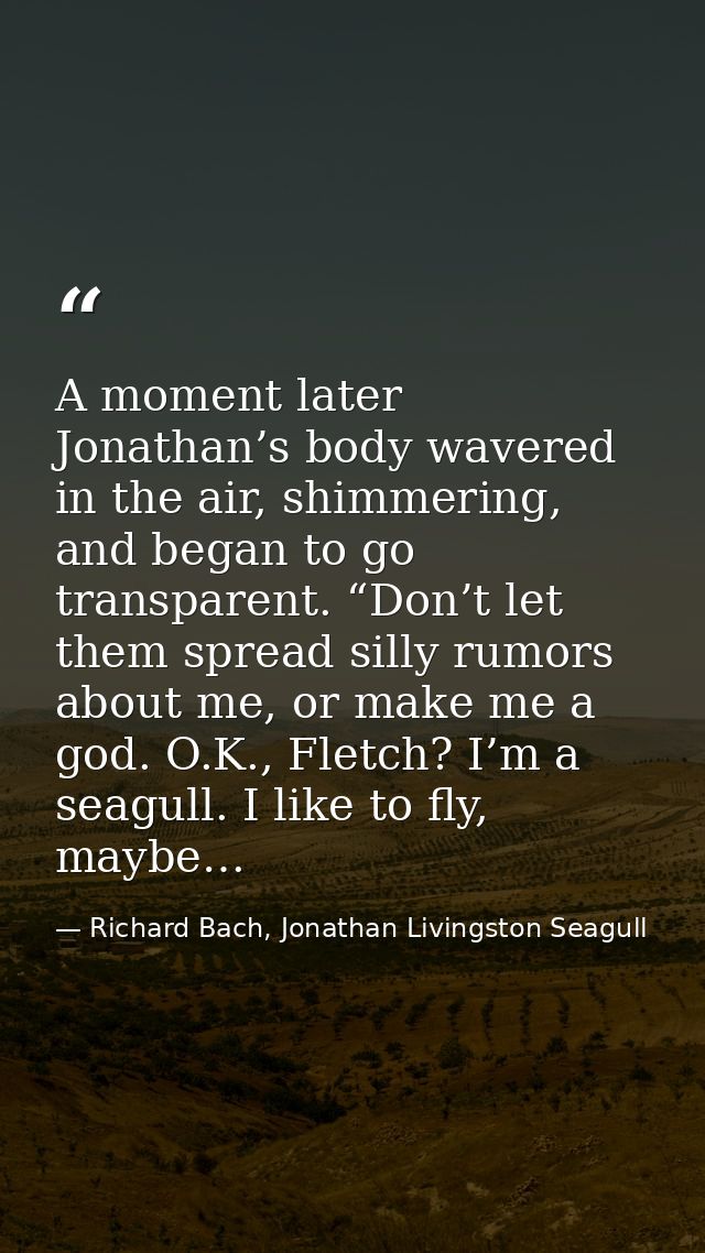 A moment later Jonathan’s body wavered in the air, shimmering, and began to go transparent. “Don’t let them spread silly — Richard Bach, Jonathan Livingston Seagull