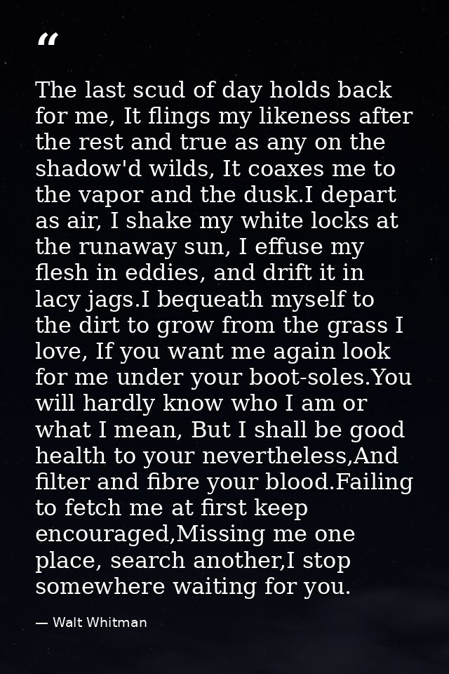 The last scud of day holds back for me, It flings my likeness after the rest and true as any on the shadow'd wilds, It c — Walt Whitman