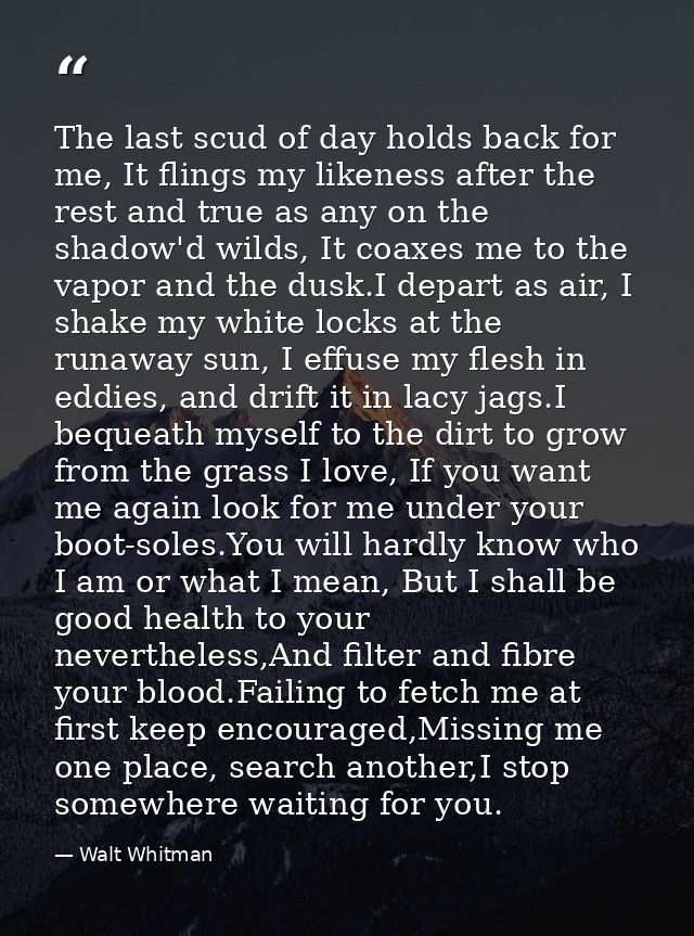 The last scud of day holds back for me, It flings my likeness after the rest and true as any on the shadow'd wilds, It c — Walt Whitman