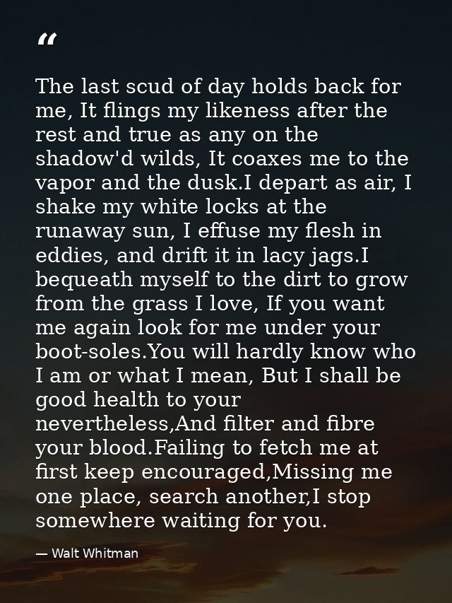 The last scud of day holds back for me, It flings my likeness after the rest and true as any on the shadow'd wilds, It c — Walt Whitman