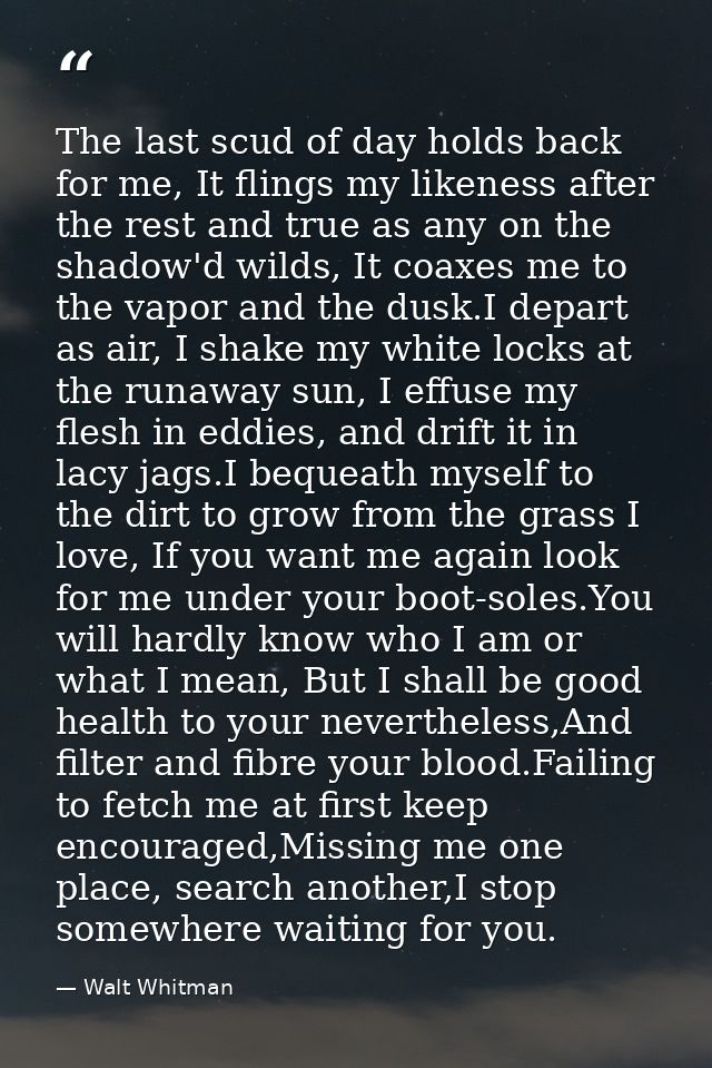 The last scud of day holds back for me, It flings my likeness after the rest and true as any on the shadow'd wilds, It c — Walt Whitman