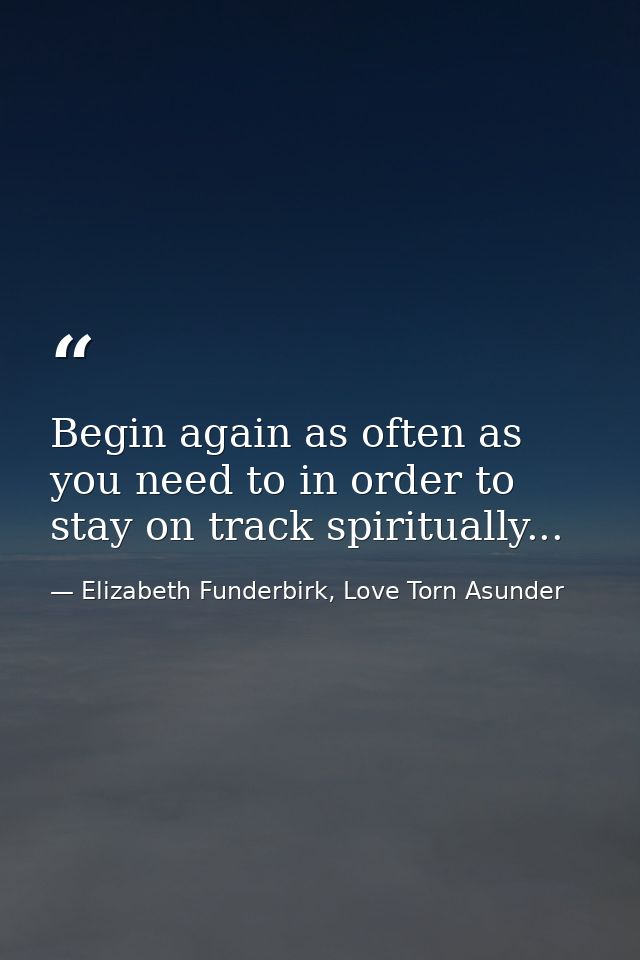 Begin again as often as you need to in order to stay on track spiritually... — Elizabeth Funderbirk, Love Torn Asunder