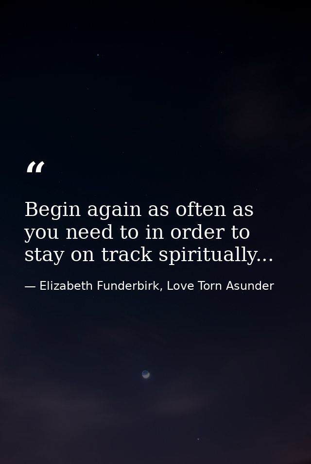 Begin again as often as you need to in order to stay on track spiritually... — Elizabeth Funderbirk, Love Torn Asunder