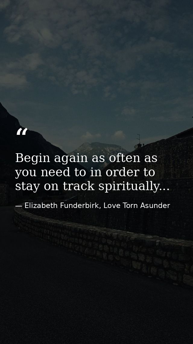 Begin again as often as you need to in order to stay on track spiritually... — Elizabeth Funderbirk, Love Torn Asunder