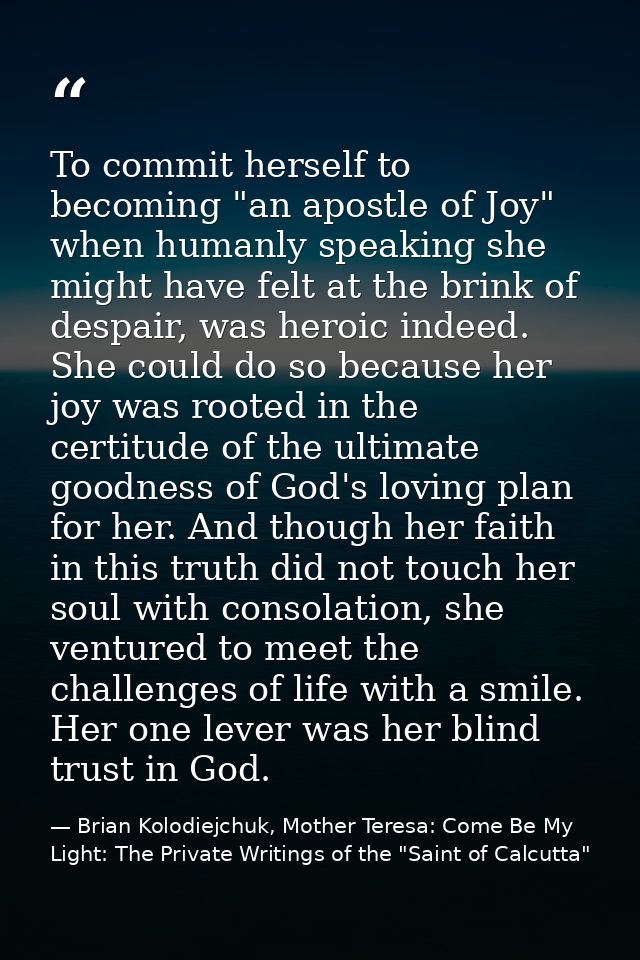 To commit herself to becoming "an apostle of Joy" when humanly speaking she might have felt at the brink of despair, was — Brian Kolodiejchuk, Mother Teresa: Come Be My Light: The Private Writings of the "Saint of Calcutta"