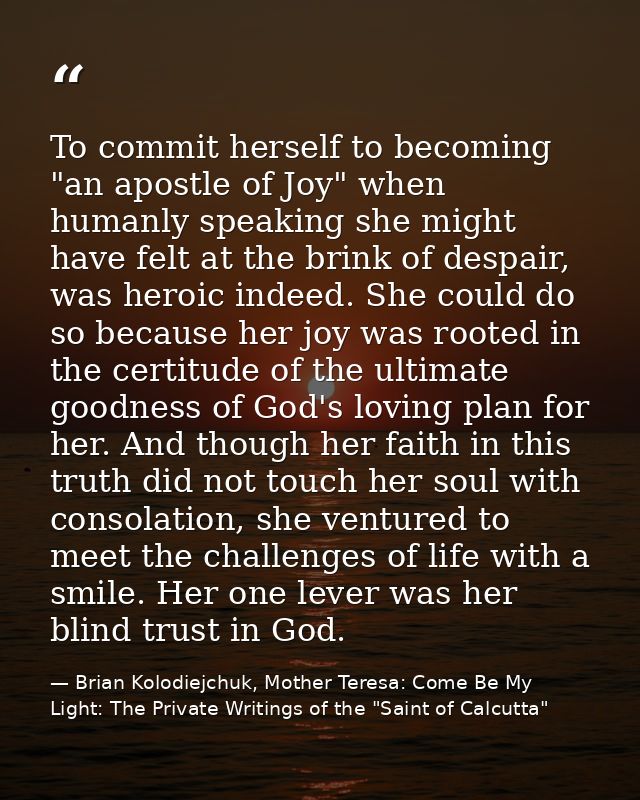 To commit herself to becoming "an apostle of Joy" when humanly speaking she might have felt at the brink of despair, was — Brian Kolodiejchuk, Mother Teresa: Come Be My Light: The Private Writings of the "Saint of Calcutta"