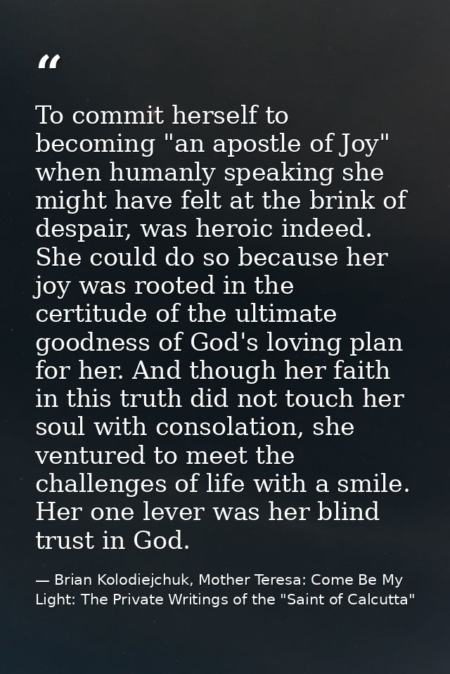 To commit herself to becoming "an apostle of Joy" when humanly speaking she might have felt at the brink of despair, was — Brian Kolodiejchuk, Mother Teresa: Come Be My Light: The Private Writings of the "Saint of Calcutta"