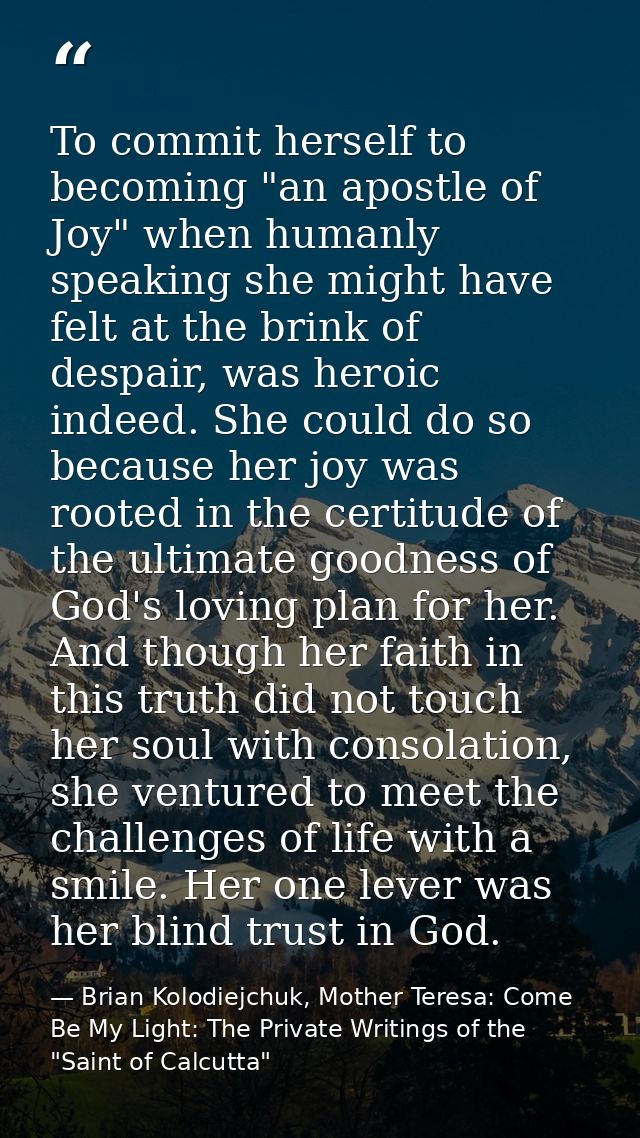 To commit herself to becoming "an apostle of Joy" when humanly speaking she might have felt at the brink of despair, was — Brian Kolodiejchuk, Mother Teresa: Come Be My Light: The Private Writings of the "Saint of Calcutta"
