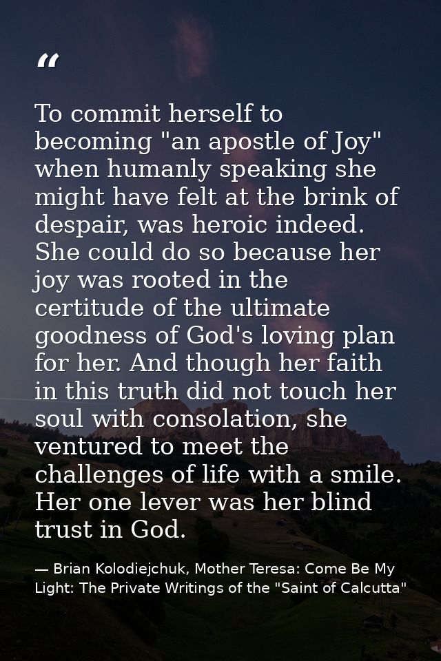To commit herself to becoming "an apostle of Joy" when humanly speaking she might have felt at the brink of despair, was — Brian Kolodiejchuk, Mother Teresa: Come Be My Light: The Private Writings of the "Saint of Calcutta"