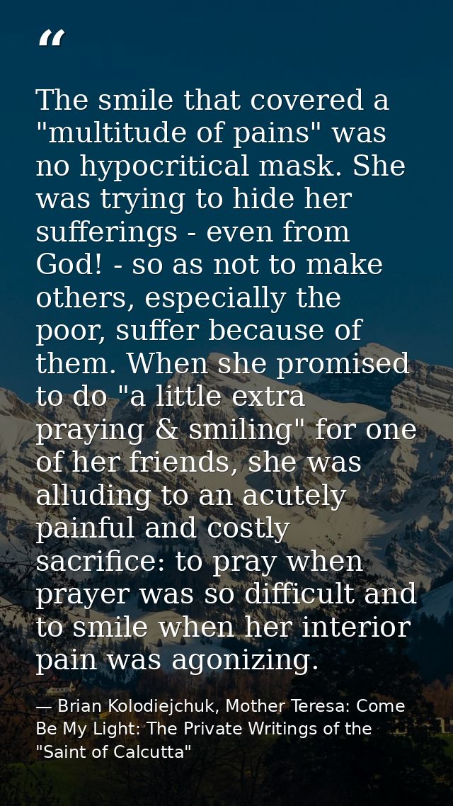 The smile that covered a "multitude of pains" was no hypocritical mask. She was trying to hide her sufferings - even fro — Brian Kolodiejchuk, Mother Teresa: Come Be My Light: The Private Writings of the "Saint of Calcutta"
