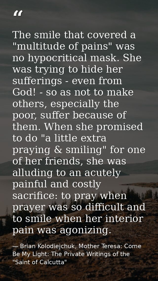 The smile that covered a "multitude of pains" was no hypocritical mask. She was trying to hide her sufferings - even fro — Brian Kolodiejchuk, Mother Teresa: Come Be My Light: The Private Writings of the "Saint of Calcutta"