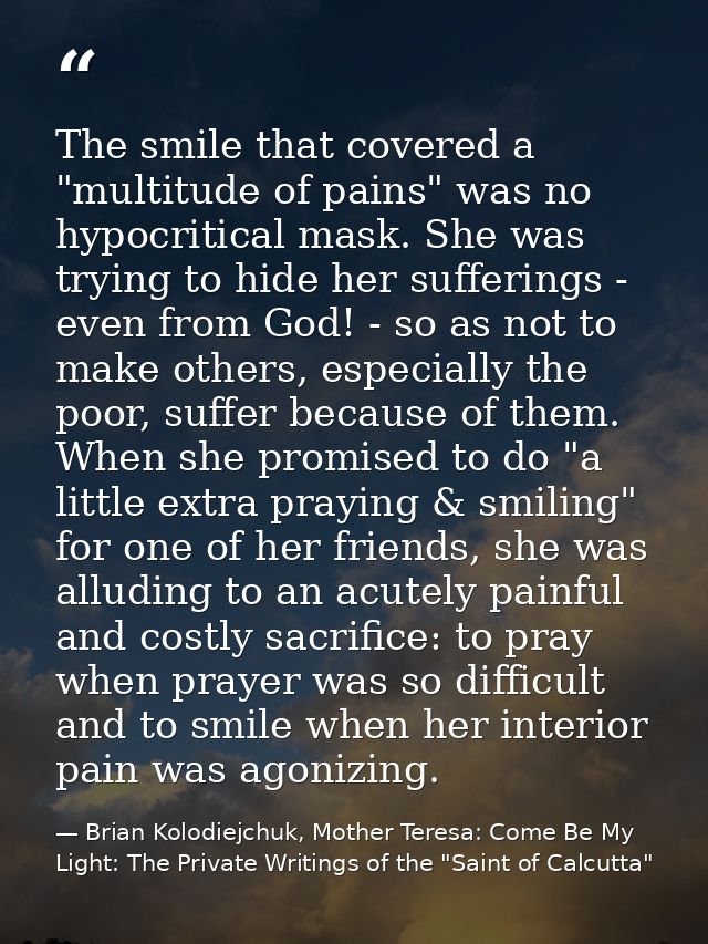 The smile that covered a "multitude of pains" was no hypocritical mask. She was trying to hide her sufferings - even fro — Brian Kolodiejchuk, Mother Teresa: Come Be My Light: The Private Writings of the "Saint of Calcutta"