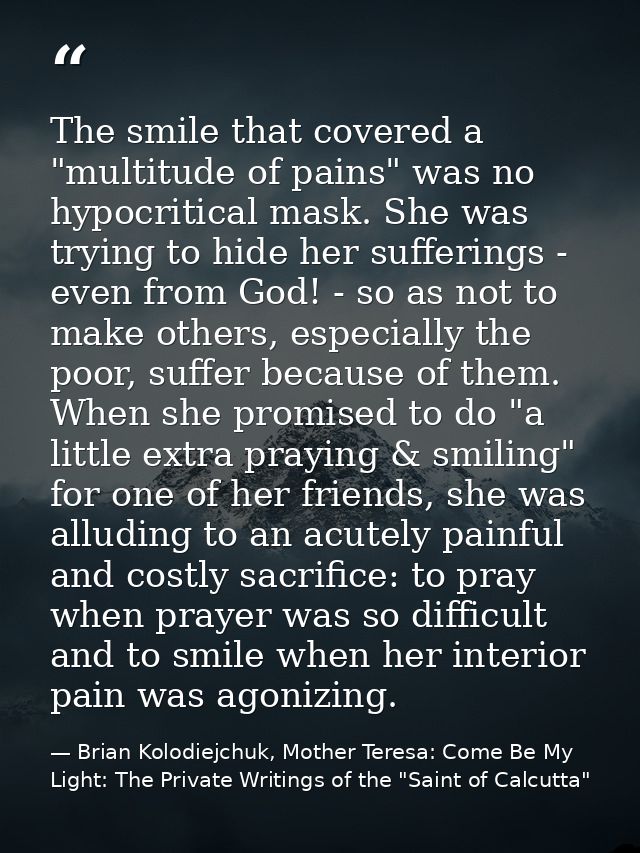 The smile that covered a "multitude of pains" was no hypocritical mask. She was trying to hide her sufferings - even fro — Brian Kolodiejchuk, Mother Teresa: Come Be My Light: The Private Writings of the "Saint of Calcutta"