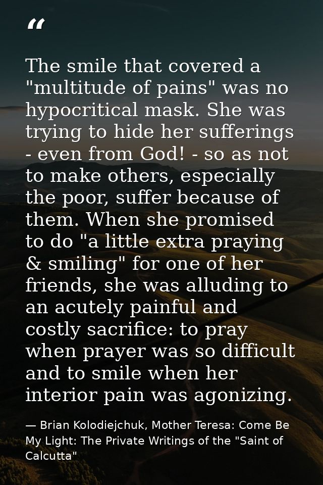 The smile that covered a "multitude of pains" was no hypocritical mask. She was trying to hide her sufferings - even fro — Brian Kolodiejchuk, Mother Teresa: Come Be My Light: The Private Writings of the "Saint of Calcutta"