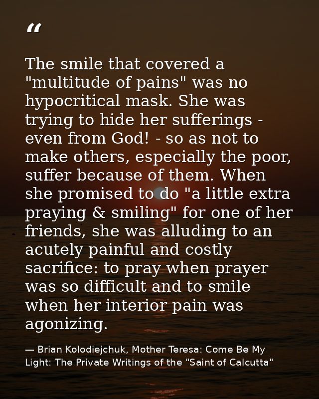 The smile that covered a "multitude of pains" was no hypocritical mask. She was trying to hide her sufferings - even fro — Brian Kolodiejchuk, Mother Teresa: Come Be My Light: The Private Writings of the "Saint of Calcutta"