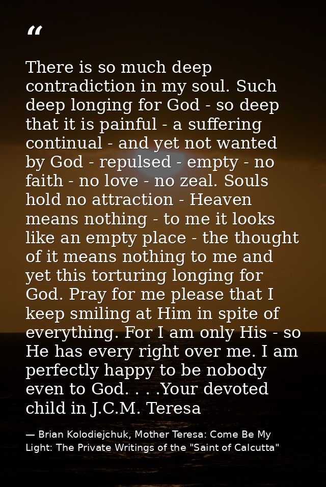 There is so much deep contradiction in my soul. Such deep longing for God - so deep that it is painful - a suffering con — Brian Kolodiejchuk, Mother Teresa: Come Be My Light: The Private Writings of the "Saint of Calcutta"