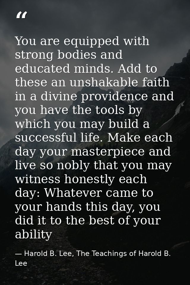 You are equipped with strong bodies and educated minds. Add to these an unshakable faith in a divine providence and you  — Harold B. Lee, The Teachings of Harold B. Lee