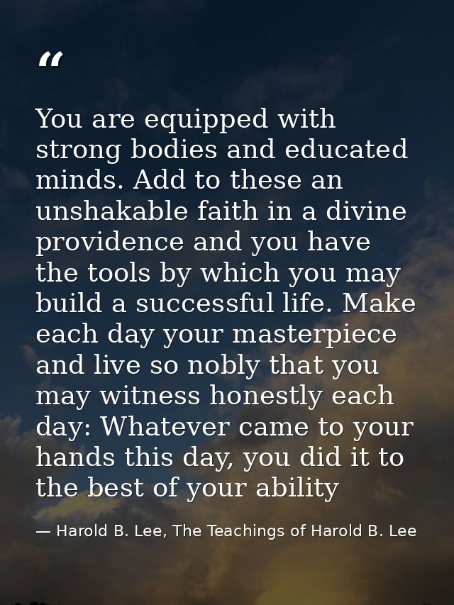You are equipped with strong bodies and educated minds. Add to these an unshakable faith in a divine providence and you  — Harold B. Lee, The Teachings of Harold B. Lee