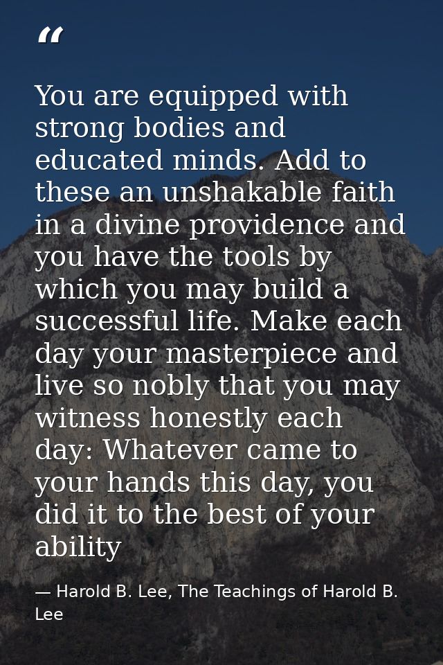 You are equipped with strong bodies and educated minds. Add to these an unshakable faith in a divine providence and you  — Harold B. Lee, The Teachings of Harold B. Lee