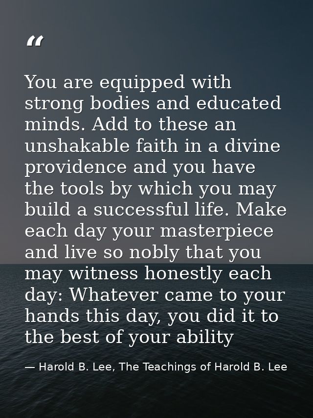 You are equipped with strong bodies and educated minds. Add to these an unshakable faith in a divine providence and you  — Harold B. Lee, The Teachings of Harold B. Lee