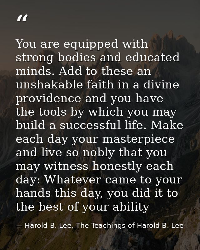 You are equipped with strong bodies and educated minds. Add to these an unshakable faith in a divine providence and you  — Harold B. Lee, The Teachings of Harold B. Lee