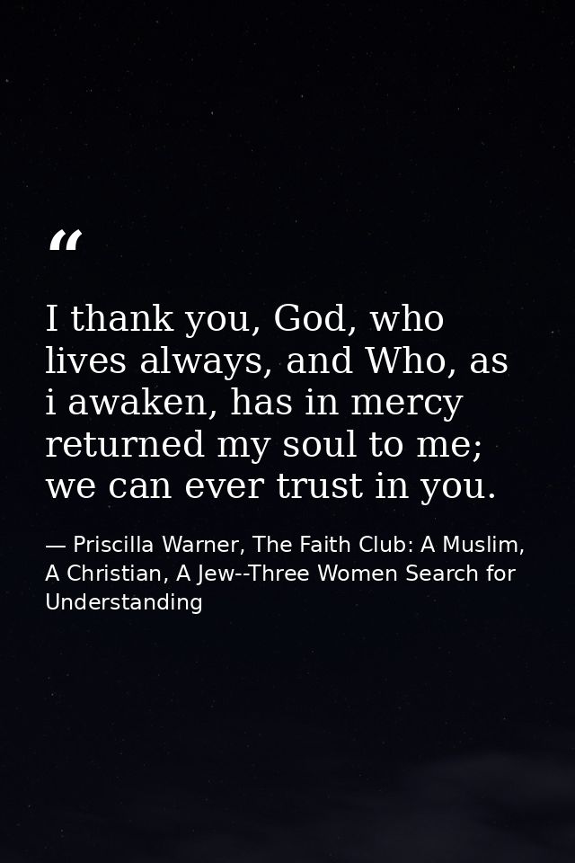 I thank you, God, who lives always, and Who, as i awaken, has in mercy returned my soul to me; we can ever trust in you. — Priscilla Warner, The Faith Club: A Muslim, A Christian, A Jew--Three Women Search for Understanding