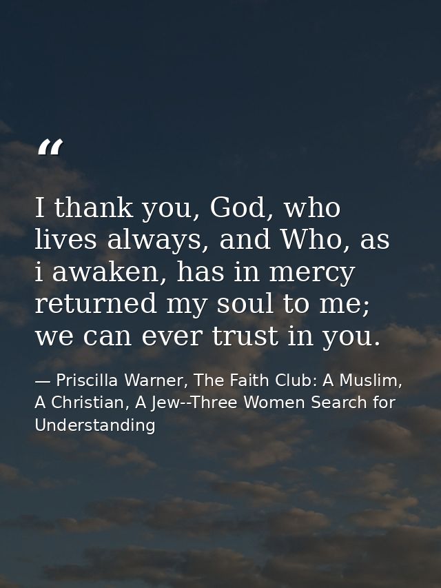 I thank you, God, who lives always, and Who, as i awaken, has in mercy returned my soul to me; we can ever trust in you. — Priscilla Warner, The Faith Club: A Muslim, A Christian, A Jew--Three Women Search for Understanding