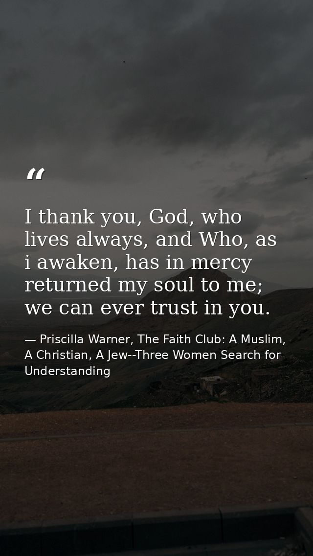 I thank you, God, who lives always, and Who, as i awaken, has in mercy returned my soul to me; we can ever trust in you. — Priscilla Warner, The Faith Club: A Muslim, A Christian, A Jew--Three Women Search for Understanding