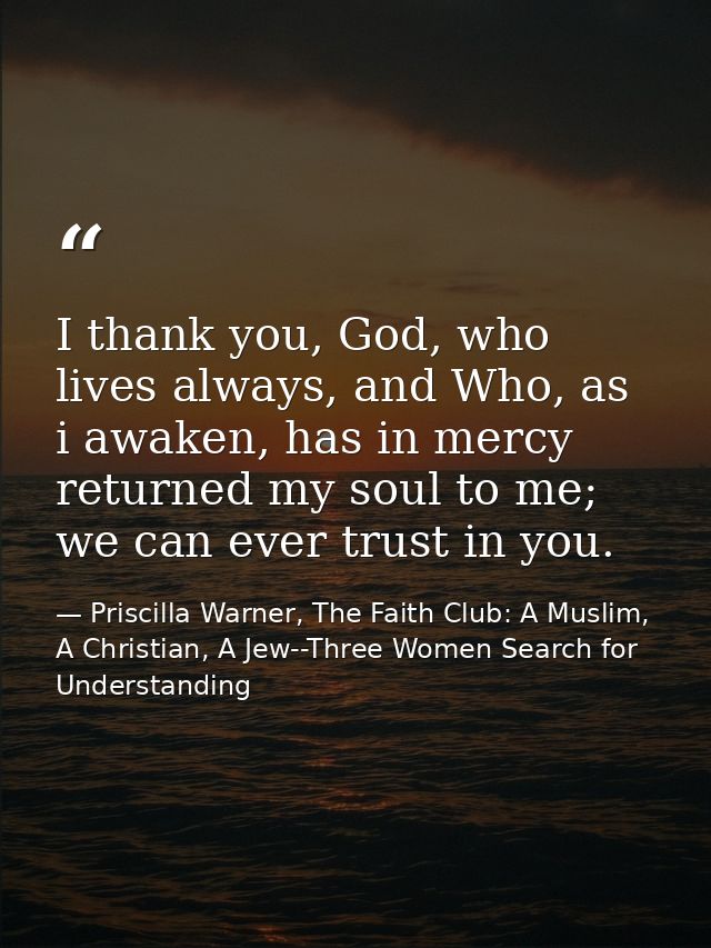 I thank you, God, who lives always, and Who, as i awaken, has in mercy returned my soul to me; we can ever trust in you. — Priscilla Warner, The Faith Club: A Muslim, A Christian, A Jew--Three Women Search for Understanding