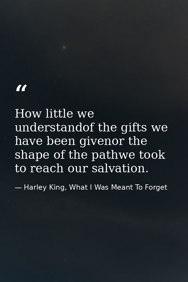 How little we understandof the gifts we have been givenor the shape of the pathwe took to reach our salvation. — Harley King, What I Was Meant To Forget