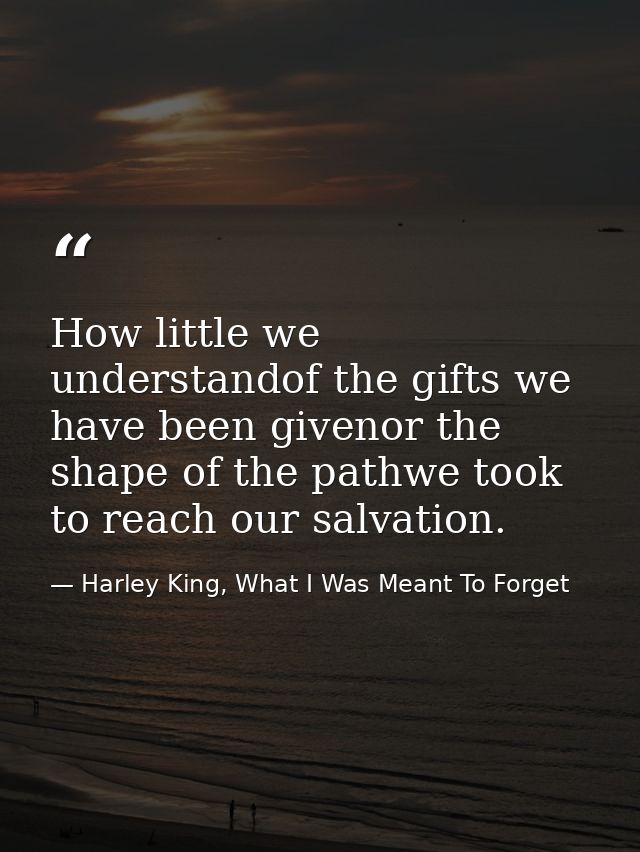 How little we understandof the gifts we have been givenor the shape of the pathwe took to reach our salvation. — Harley King, What I Was Meant To Forget