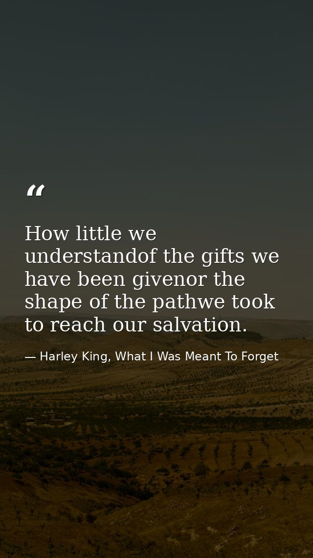 How little we understandof the gifts we have been givenor the shape of the pathwe took to reach our salvation. — Harley King, What I Was Meant To Forget