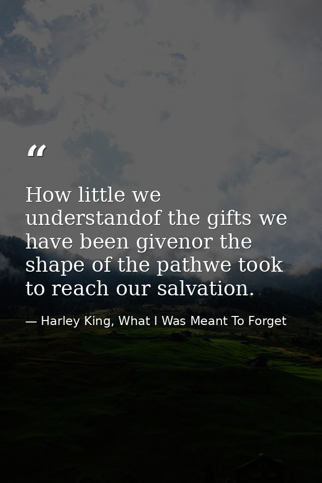 How little we understandof the gifts we have been givenor the shape of the pathwe took to reach our salvation. — Harley King, What I Was Meant To Forget