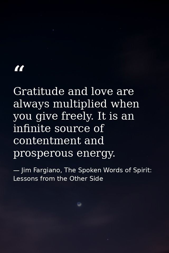 Gratitude and love are always multiplied when you give freely. It is an infinite source of contentment and prosperous en — Jim Fargiano, The Spoken Words of Spirit: Lessons from the Other Side