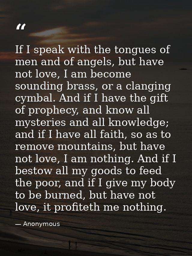 If I speak with the tongues of men and of angels, but have not love, I am become sounding brass, or a clanging cymbal. A — Anonymous