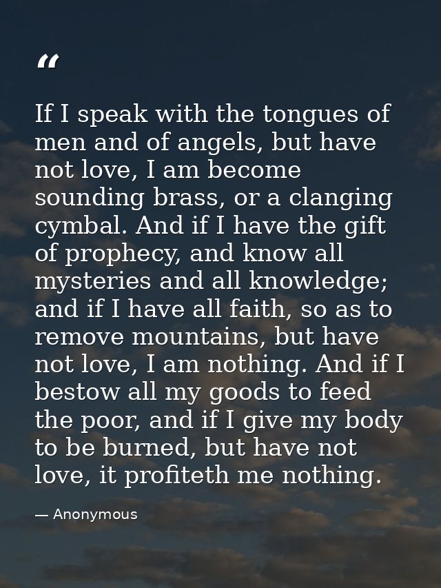 If I speak with the tongues of men and of angels, but have not love, I am become sounding brass, or a clanging cymbal. A — Anonymous