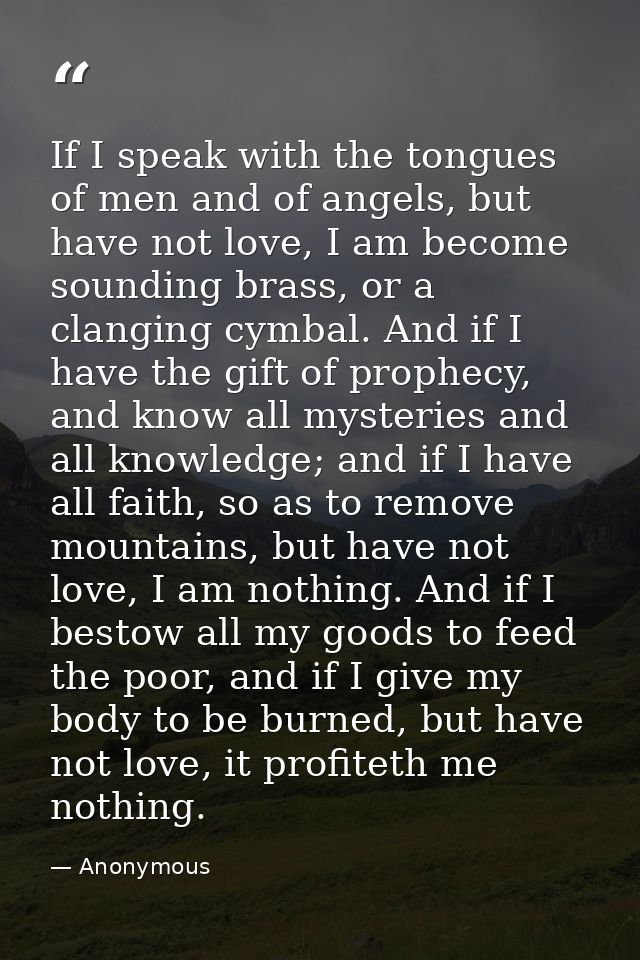 If I speak with the tongues of men and of angels, but have not love, I am become sounding brass, or a clanging cymbal. A — Anonymous