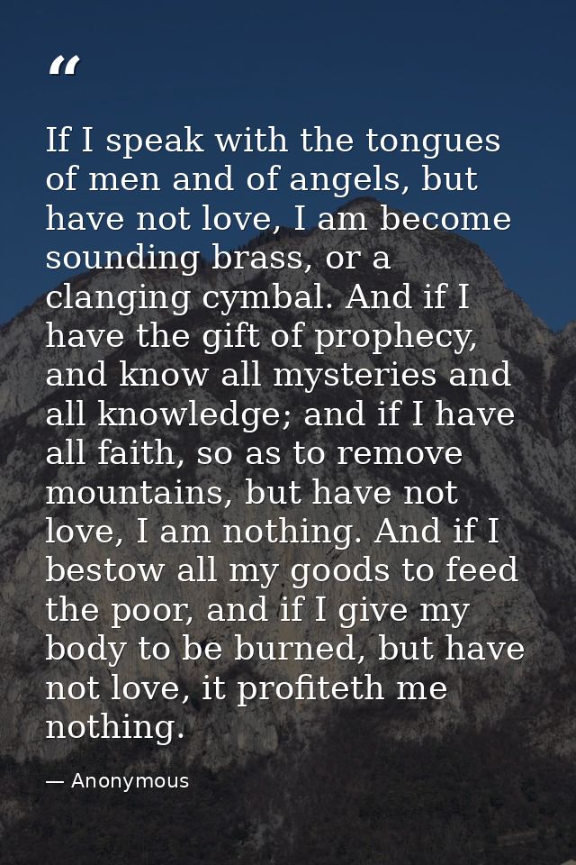 If I speak with the tongues of men and of angels, but have not love, I am become sounding brass, or a clanging cymbal. A — Anonymous