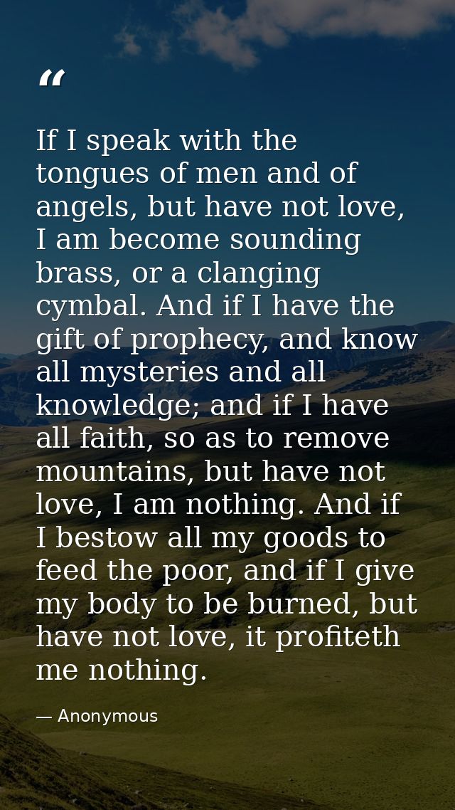 If I speak with the tongues of men and of angels, but have not love, I am become sounding brass, or a clanging cymbal. A — Anonymous