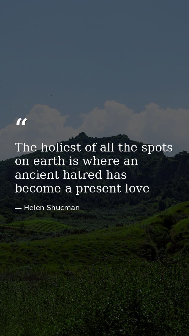 The holiest of all the spots on earth is where an ancient hatred has become a present love — Helen Shucman