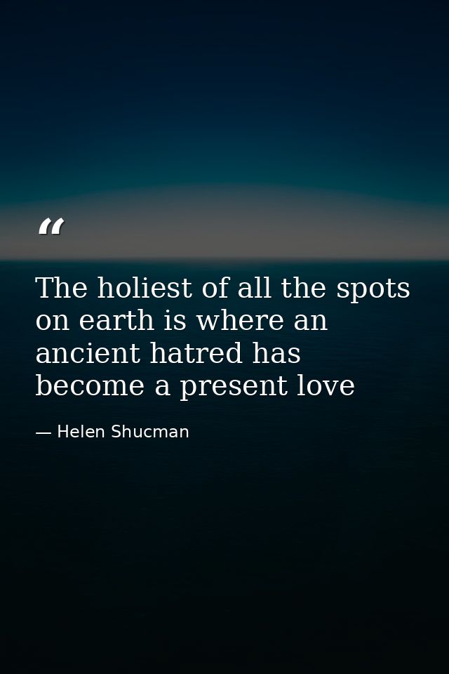 The holiest of all the spots on earth is where an ancient hatred has become a present love — Helen Shucman