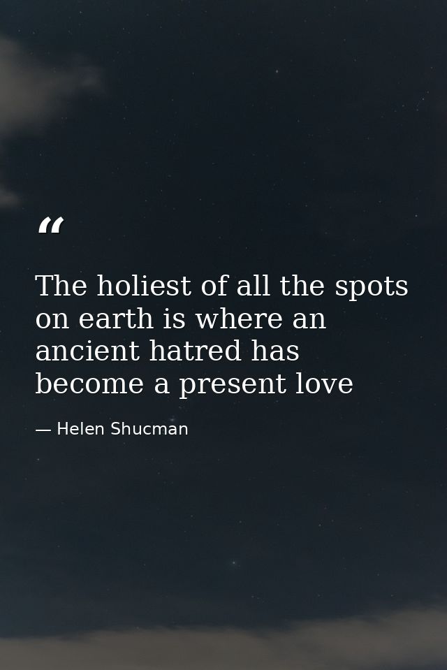 The holiest of all the spots on earth is where an ancient hatred has become a present love — Helen Shucman