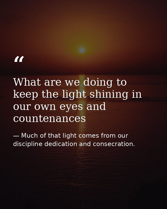 What are we doing to keep the light shining in our own eyes and countenances — Much of that light comes from our discipline dedication and consecration.