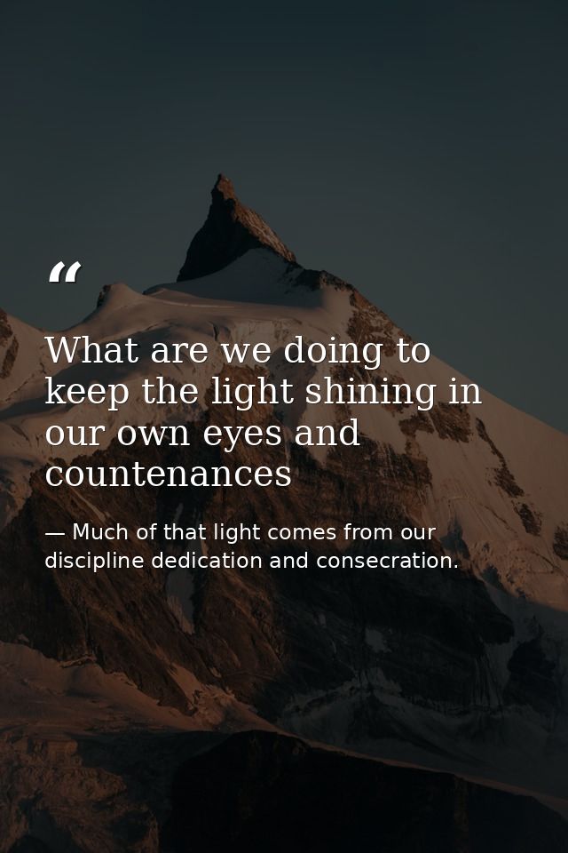 What are we doing to keep the light shining in our own eyes and countenances — Much of that light comes from our discipline dedication and consecration.