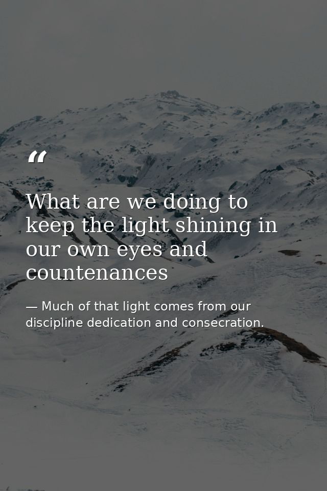 What are we doing to keep the light shining in our own eyes and countenances — Much of that light comes from our discipline dedication and consecration.