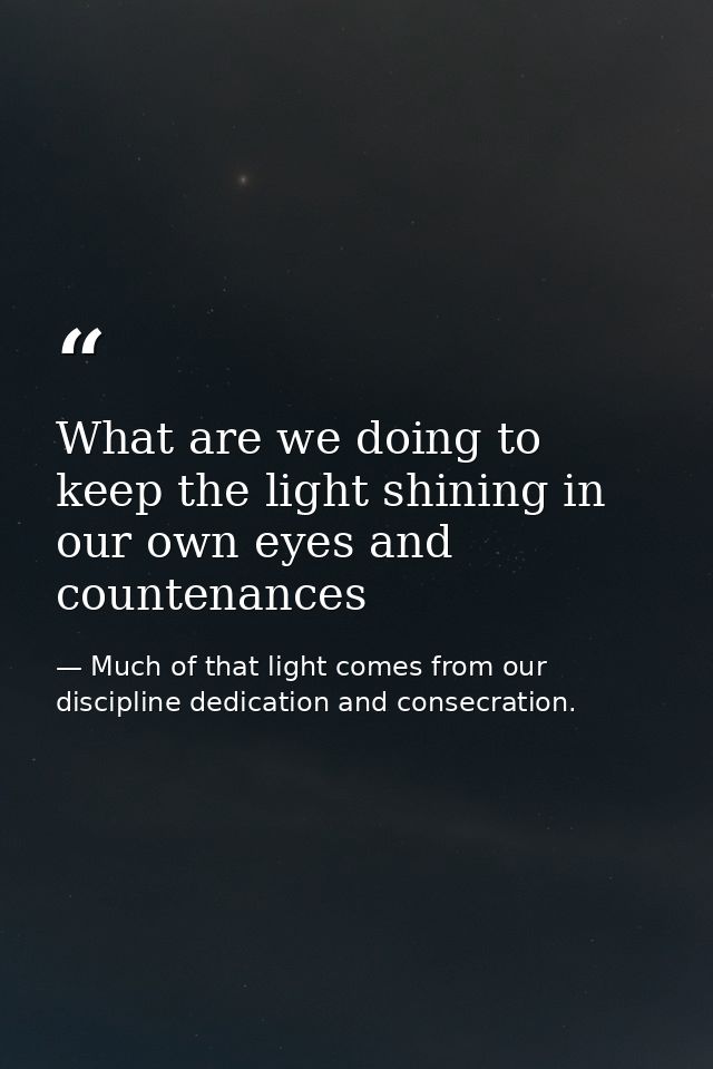 What are we doing to keep the light shining in our own eyes and countenances — Much of that light comes from our discipline dedication and consecration.